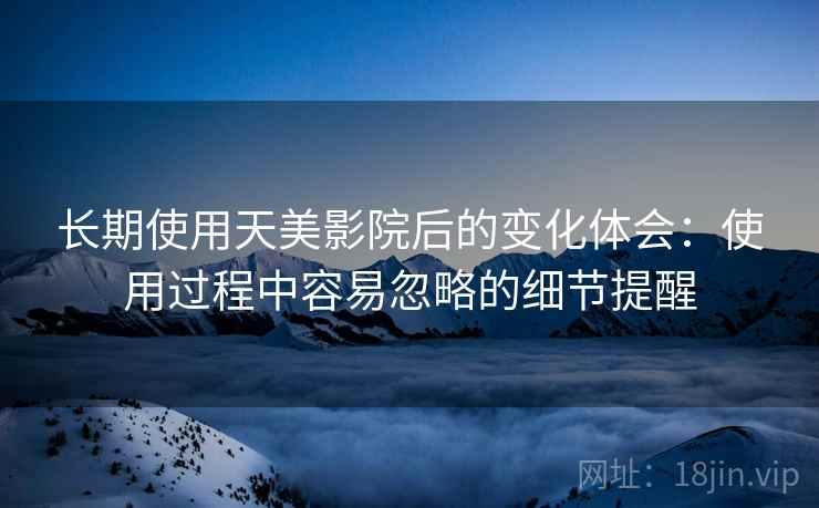 长期使用天美影院后的变化体会:使用过程中容易忽略的细节提醒 长期使用天美影院后的变化体会:使用过程中容易忽略的细节提醒