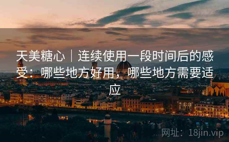 天美糖心|连续使用一段时间后的感受:哪些地方好用,哪些地方需要适应 天美糖心|连续使用一段时间后的感受:哪些地方好用,哪些地方需要适应