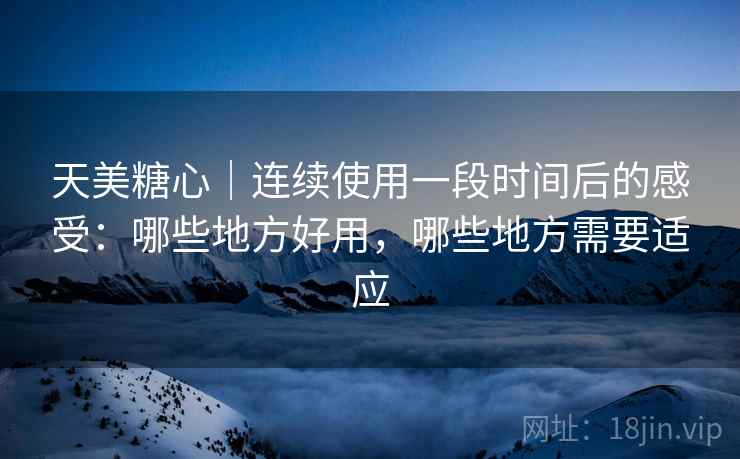天美糖心｜连续使用一段时间后的感受：哪些地方好用，哪些地方需要适应