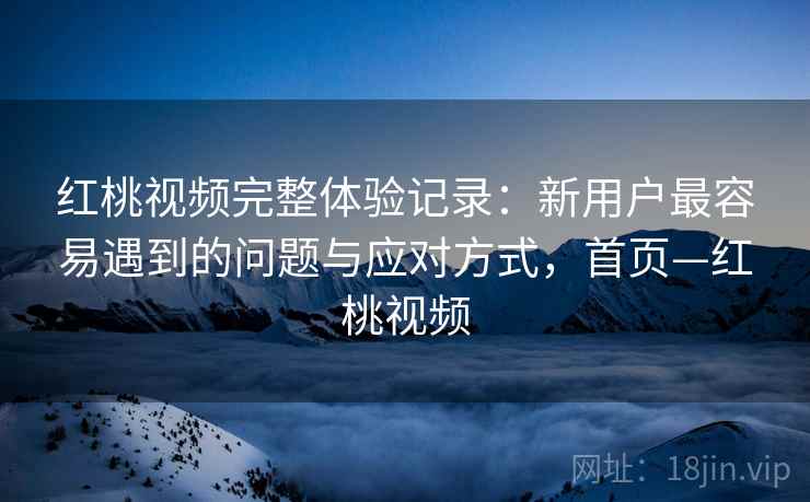 红桃视频完整体验记录：新用户最容易遇到的问题与应对方式，首页—红桃视频