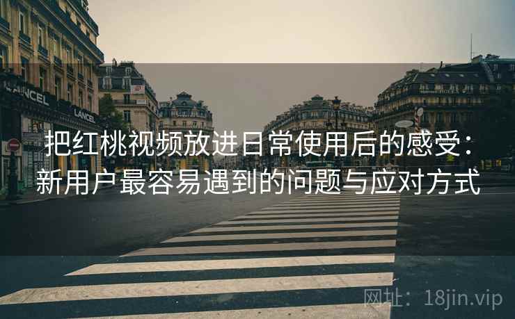 把红桃视频放进日常使用后的感受：新用户最容易遇到的问题与应对方式